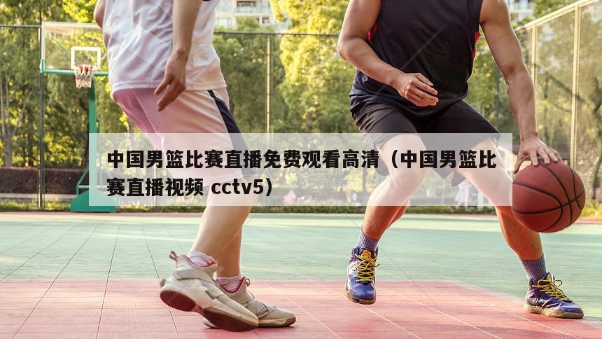 中国男篮比赛直播免费观看高清（中国男篮比赛直播视频 cctv5）